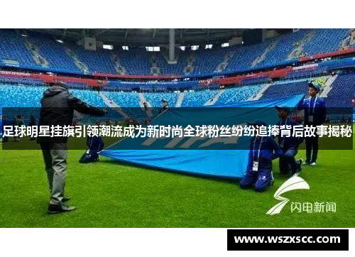 足球明星挂旗引领潮流成为新时尚全球粉丝纷纷追捧背后故事揭秘